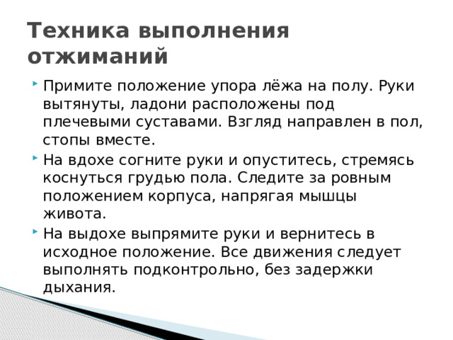 Техника выполнения отжиманий Примите положение упора лёжа на полу. Руки вытянуты, ладони расположены под плечевыми суставами. Взгляд направлен в пол, стопы вместе.  На вдохе согните руки и опуститесь, стремясь коснуться грудью пола. Следите за ровным положением корпуса, напрягая мышцы живота.  На выдохе выпрямите руки и вернитесь в исходное положение. Все движения следует выполнять подконтрольно, без задержки дыхания. 
