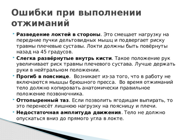 Ошибки при выполнении отжиманий Разведение локтей в стороны . Это смещает нагрузку на передние пучки дельтовидных мышц и подвергает риску травмы плечевые суставы. Локти должны быть повёрнуты назад на 45 градусов.  Слегка развёрнутые внутрь кисти . Такое положение рук увеличивает риск травмы плечевого сустава. Лучше держать руки в нейтральном положении.  Прогиб в пояснице .  Возникает из-за того, что в работу не включаются мышцы брюшного пресса.  Во время отжиманий тело должно копировать анатомически правильное положение позвоночника.  Оттопыренный таз . Если позволить ягодицам выпирать, то это перенесёт лишнюю нагрузку на поясницу и плечи.  Недостаточная амплитуда движения . Тело не должно опускаться вниз до прямого угла в локте.  