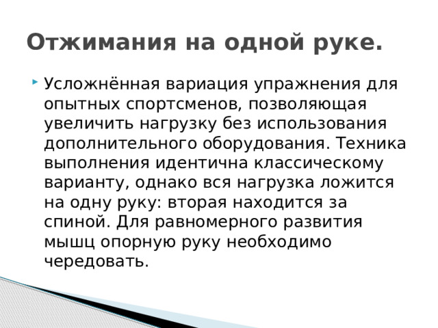 Отжимания на одной руке. Усложнённая вариация упражнения для опытных спортсменов, позволяющая увеличить нагрузку без использования дополнительного оборудования. Техника выполнения идентична классическому варианту, однако вся нагрузка ложится на одну руку: вторая находится за спиной. Для равномерного развития мышц опорную руку необходимо чередовать. 