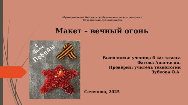  Муниципальное бюджетное образовательное учреждение  Сеченовская средняя школа Макет – вечный огонь   Выполнила: ученица 6 «а» класса Фатова Анастасия. Проверил: учитель технологии Зубкова О.А.   Сеченово, 2025 