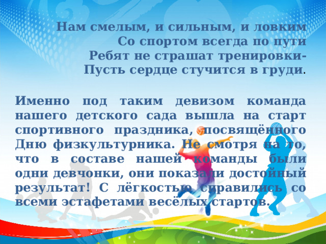 Нам смелым, и сильным, и ловким  Со спортом всегда по пути  Ребят не страшат тренировки-  Пусть сердце стучится в груди .  Именно под таким девизом команда нашего детского сада вышла на старт спортивного праздника, посвящённого Дню физкультурника. Не смотря на то, что в составе нашей команды были одни девчонки, они показали достойный результат! С лёгкостью справились со всеми эстафетами весёлых стартов. 
