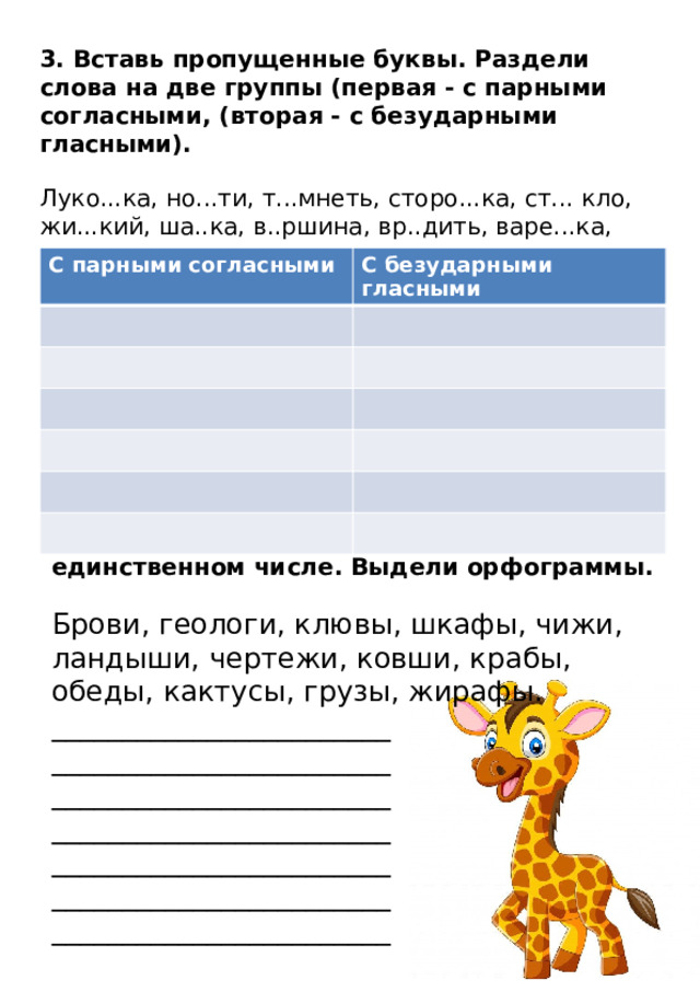 3. Вставь пропущенные буквы. Раздели слова на две группы (первая - с парными согласными, (вторая - с безударными гласными).   Луко...ка, но...ти, т...мнеть, сторо...ка, ст... кло, жи...кий, ша..ка, в..ршина, вр..дить, варе...ка, уд... влять, нахо... ка, св...тить, вр...дить, ука...ка, гн...здо, тетра...ка, зага...ка. С парными согласными С безударными гласными 4. Запиши слова так, чтобы они были в единственном числе. Выдели орфограммы. Брови, геологи, клювы, шкафы, чижи, ландыши, чертежи, ковши, крабы, обеды, кактусы, грузы, жирафы. ________________________ ________________________ ________________________ ________________________ ________________________ ________________________ ________________________ 