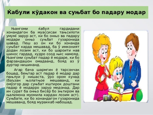 Ќабули кўдакон ва суњбат бо падару модар Њангоми ќабул гардидани хонандагон ба муассисаи тањсилоти умумї зарур аст, ки бо онњо ва падару модари онњо суњбат гузаронида шавад. Пеш аз он ки бо хонанда суњбат карда мешавад, ба ў имконият додан лозим аст, ки бо шароити нав шинос гардад, худро озод њис намояд. Њангоми суњбат падар ё модаре, ки бо фарзандашон омадаанд, бояд аз ў дуртар нишинанд.  Агар бача шармгин ё тарсончак бошад, бењтар аст падар ё модар дар пањлуи ў нишаста, ўро ором кунад (баъзан њолатњое мешаванд, ки омўзгор дар суњбат иштирок доштани падар ё модарро зарур медонад. Дар ин сурат ба онњо бисёр бо эњтиром ва њалимона муомила кардан лозим аст). Суњбате, ки бо хонандагон гузаронида мешаванд, бояд мураккаб набошад. 