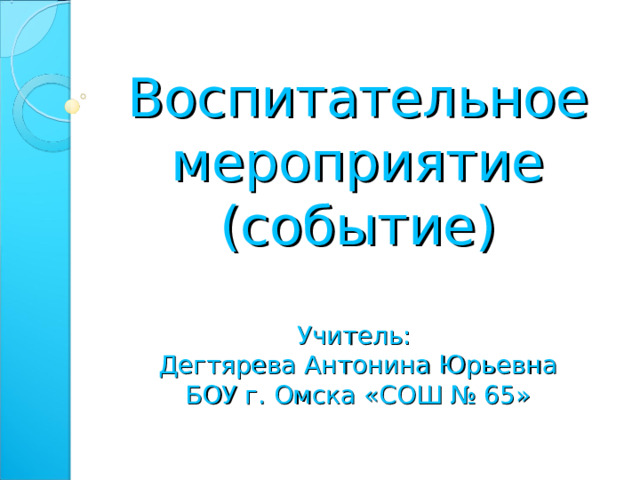 Воспитательное мероприятие (событие)   Учитель:  Дегтярева Антонина Юрьевна  БОУ г. Омска «СОШ № 65»  
