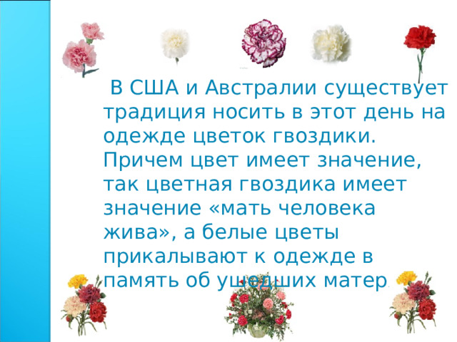  В США и Австралии существует традиция носить в этот день на одежде цветок гвоздики. Причем цвет имеет значение, так цветная гвоздика имеет значение «мать человека жива», а белые цветы прикалывают к одежде в память об ушедших матерях 