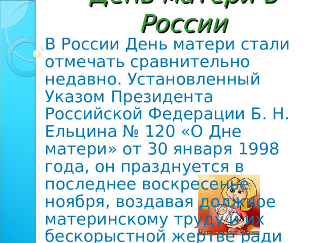 День матери в России В России День матери стали отмечать сравнительно недавно. Установленный Указом Президента Российской Федерации Б. Н. Ельцина № 120 «О Дне матери» от 30 января 1998 года, он празднуется в последнее воскресенье ноября, воздавая должное материнскому труду и их бескорыстной жертве ради блага своих детей. 