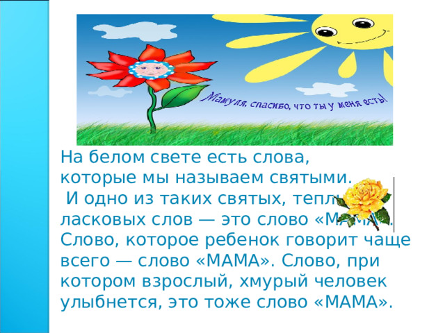 На белом свете есть слова, которые мы называем святыми.  И одно из таких святых, теплых ласковых слов — это слово «МАМА». Слово, которое ребенок говорит чаще всего — слово «МАМА». Слово, при котором взрослый, хмурый человек улыбнется, это тоже слово «МАМА».    