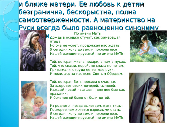 На свете не существует человека роднее и ближе матери. Ее любовь к детям безгранична, бескорыстна, полна самоотверженности. А материнство на Руси всегда было равноценно синониму святости.  По имени Мать  Дождь в окошко стучит, как замерзшая птица.  Но она не уснет, продолжая нас ждать.  Я сегодня хочу до земли поклониться  Нашей женщине русской, по имени МАТЬ.   Той, которая жизнь подарила нам в муках,  Той, что снами, порой, не спала по ночам.  Прижимали к груди ее теплые руки.  И молилась за нас всем Святым Образам.   Той, которая Бога просила о счастье,  За здоровье своих дочерей, сыновей.  Каждый новый наш шаг – для нее был как праздник.  И больнее ей было от боли детей.   Из родного гнезда вылетаем, как птицы:  Поскорее нам хочется взрослыми стать.  Я сегодня хочу до земли поклониться.  Нашей женщине русской, по имени МАТЬ. 