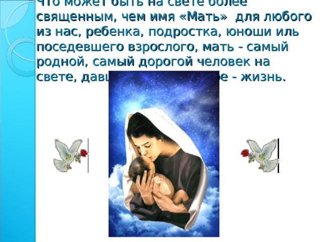 Что может быть на свете более священным, чем имя «Мать» для любого из нас, ребенка, подростка, юноши иль поседевшего взрослого, мать - самый родной, самый дорогой человек на свете, давший самое ценное - жизнь.   