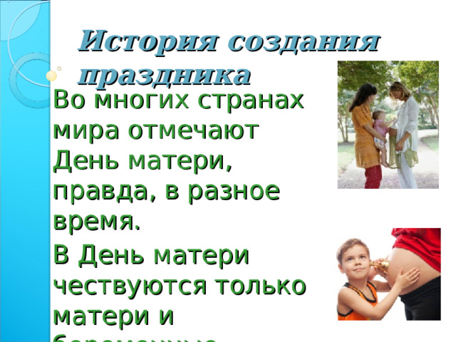 История создания праздника Во многих странах мира отмечают День матери, правда, в разное время. В День матери чествуются только матери и беременные женщины, а не все представительницы слабого пола. 