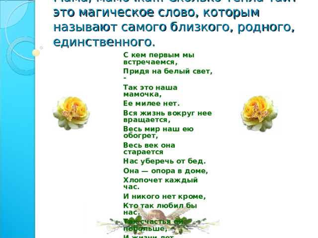 Мама, мамочка... Сколько тепла таит это магическое слово, которым называют самого близкого, родного, единственного.   С кем первым мы встречаемся, Придя на белый свет, - Так это наша мамочка, Ее милее нет. Вся жизнь вокруг нее вращается, Весь мир наш ею обогрет, Весь век она старается Нас уберечь от бед. Она — опора в доме, Хлопочет каждый час. И никого нет кроме, Кто так любил бы нас. Так счастья ей побольше, И жизни лет подольше, И радость ей в удел, И меньше грустных дел! 