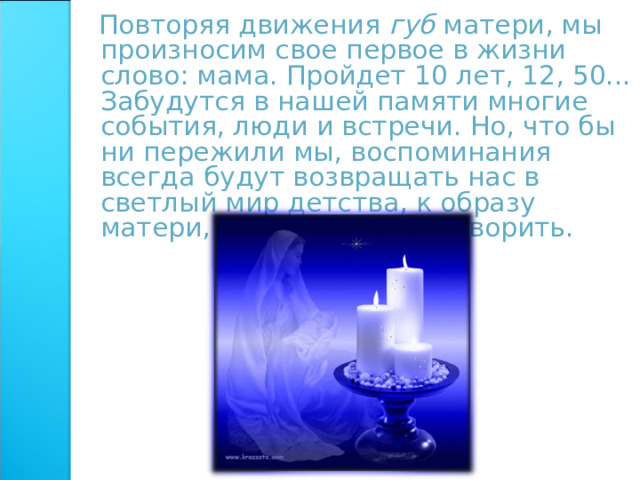  Повторяя движения губ матери, мы произносим свое первое в жизни слово: мама. Пройдет 10 лет, 12, 50... Забудутся в нашей памяти многие события, люди и встречи. Но, что бы ни пережили мы, воспоминания всегда будут возвращать нас в светлый мир детства, к образу матери, научившей нас говорить. 
