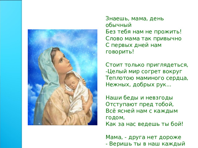 Знаешь, мама, день обычный Без тебя нам не прожить! Слово мама так привычно С первых дней нам говорить! Стоит только приглядеться, -Целый мир согрет вокруг Теплотою маминого сердца, Нежных, добрых рук... Наши беды и невзгоды Отступают пред тобой, Всё ясней нам с каждым годом, Как за нас ведешь ты бой! Мама, - друга нет дороже - Веришь ты в наш каждый взлет! Кто еще, как ты, поможет?! Кто еще, как ты, поймет?! 