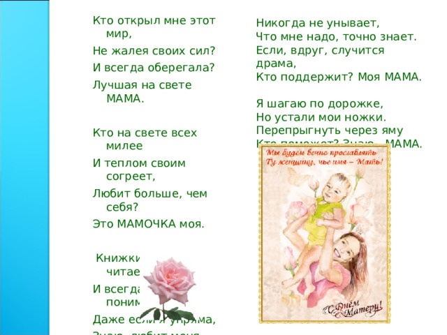 Никогда не унывает, Что мне надо, точно знает. Если, вдруг, случится драма, Кто поддержит? Моя МАМА. Я шагаю по дорожке, Но устали мои ножки. Перепрыгнуть через яму Кто поможет? Знаю - МАМА. Кто открыл мне этот мир, Не жалея своих сил? И всегда оберегала? Лучшая на свете МАМА. Кто на свете всех милее И теплом своим согреет, Любит больше, чем себя? Это МАМОЧКА моя.  Книжки вечером читает И всегда всё понимает, Даже если я упряма, Знаю, любит меня МАМА. 