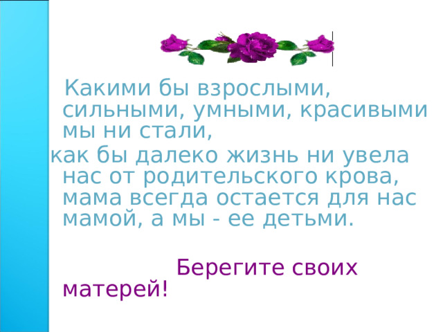  Какими бы взрослыми, сильными, умными, красивыми мы ни стали, как бы далеко жизнь ни увела нас от родительского крова, мама всегда остается для нас мамой, а мы - ее детьми.  Берегите своих матерей! 