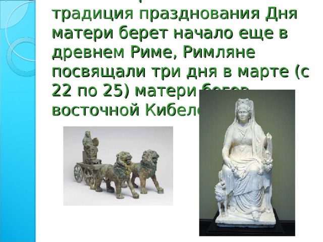 По некоторым источникам традиция празднования Дня матери берет начало еще в древнем Риме, Римляне посвящали три дня в марте (с 22 по 25) матери богов – восточной Кибеле 