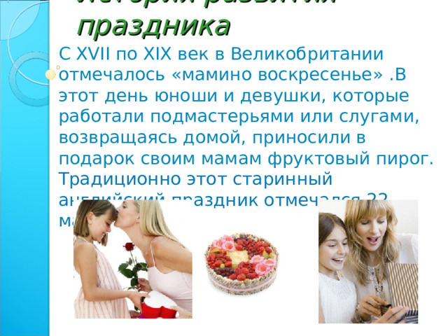 История развития праздника С XVII по XIX век в Великобритании отмечалось «мамино воскресенье» .В этот день юноши и девушки, которые работали подмастерьями или слугами, возвращаясь домой, приносили в подарок своим мамам фруктовый пирог.  Традиционно этот старинный английский праздник отмечался 22 марта. 