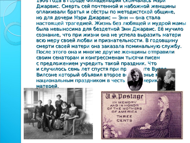      День матери, аналог нынешнего праздника, появился в XIX веке в американском штате Западная Вирджиния. 7 мая 1906 года в городе Филадельфия скончалась Мэри Джарвис. Смерть сей почтенной и набожной женщины оплакивали братья и сёстры по методистской общине, но для дочери Мэри Джарвис — Энн — она стала настоящей трагедией. Жизнь без любящей и мудрой мамы была невыносима для бездетной Энн Джарвис. Её мучило сознание, что при жизни она не успела выразить матери всю меру своей любви и признательности. В годовщину смерти своей матери она заказала поминальную службу. После этого она и многие другие женщины отправили своим сенаторам и конгрессменам тысячи писем с предложением учредить такой праздник. Что и случилось семь лет спустя при президенте Вудро Вилсоне который объявил  второе воскресенье мая национальным праздником в честь всех американских матерей. 