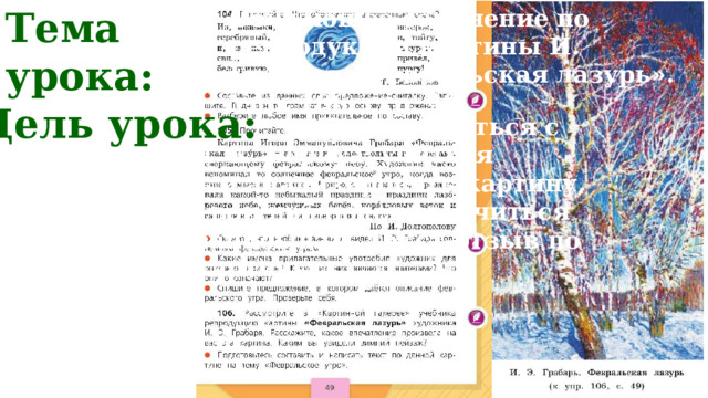 Тема урока:     Обучающее сочинение по репродукции картины И. Грабаря «Февральская лазурь». Упр. 106, стр. 49. Цель урока:  Познакомиться с творчеством Н. К. Рериха; учиться рассматривать и анализировать картину, фиксировать свои наблюдения; учиться составлять и записывать текст-отзыв по репродукции картины. 