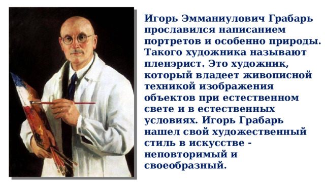 Игорь Эмманиулович Грабарь прославился написанием портретов и особенно природы. Такого художника называют пленэрист. Это художник, который владеет живописной техникой изображения объектов при естественном свете и в естественных условиях. Игорь Грабарь нашел свой художественный стиль в искусстве - неповторимый и своеобразный. 