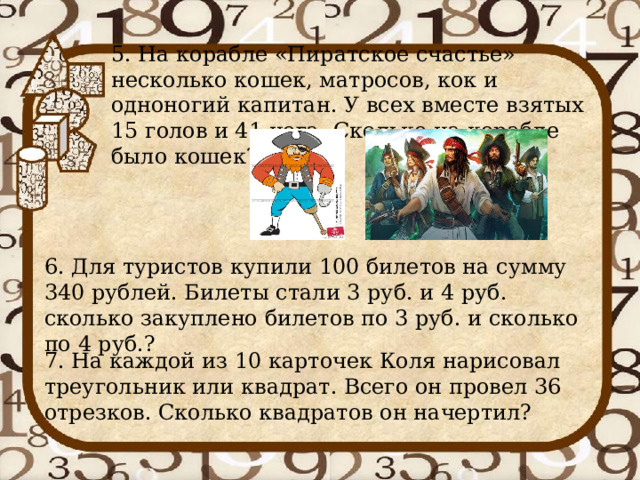 5. На корабле «Пиратское счастье» несколько кошек, матросов, кок и одноногий капитан. У всех вместе взятых 15 голов и 41 нога. Сколько на корабле было кошек?   6. Для туристов купили 100 билетов на сумму 340 рублей. Билеты стали 3 руб. и 4 руб. сколько закуплено билетов по 3 руб. и сколько по 4 руб.? 7. На каждой из 10 карточек Коля нарисовал треугольник или квадрат. Всего он провел 36 отрезков. Сколько квадратов он начертил? 