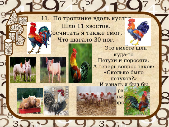 11.  По тропинке вдоль кустов  Шло 11 хвостов.  Сосчитать я также смог,   Что шагало 30 ног.  Это вместе шли куда-то  Петухи и поросята.  А теперь вопрос таков:  «Сколько было петухов?»  И узнать я был бы рад,   Сколько было поросят?   