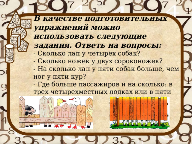      В качестве подготовительных  упражнений можно использовать следующие задания. Ответь на вопросы:  - Сколько лап у четырех собак?  - Сколько ножек у двух сороконожек?   - На сколько лап у пяти собак больше, чем ног у пяти кур?   - Где больше пассажиров и на сколько: в трех четырехместных лодках или в пяти двухместных? 