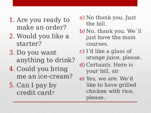 Are you ready to make an order? Would you like a starter? Do you want anything to drink? Could you bring me an ice-cream? Can I pay by credit card ? No thank you. Just the bill. No, thank you. We`ll just have the main courses. I’d like a glass of orange juice, please. Certainly. Here is your bill, sir Yes, we are. We’d like to have grilled chicken with rice, please. 