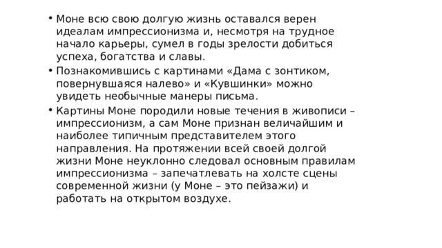 Моне всю свою долгую жизнь оставался верен идеалам импрессионизма и, несмотря на трудное начало карьеры, сумел в годы зрелости добиться успеха, богатства и славы. Познакомившись с картинами «Дама с зонтиком, повернувшаяся налево» и «Кувшинки» можно увидеть необычные манеры письма. Картины Моне породили новые течения в живописи – импрессионизм, а сам Моне признан величайшим и наиболее типичным представителем этого направления. На протяжении всей своей долгой жизни Моне неуклонно следовал основным правилам импрессионизма – запечатлевать на холсте сцены современной жизни (у Моне – это пейзажи) и работать на открытом воздухе. Заключение 
