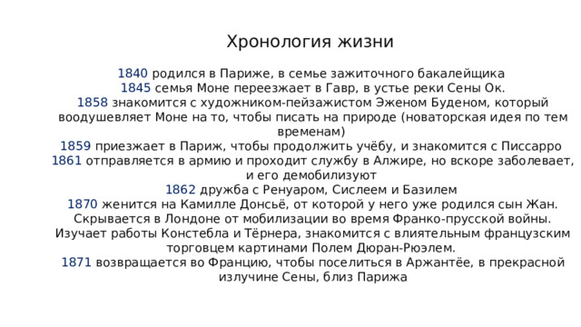 Хронология жизни   1840 родился в Париже, в семье зажиточного бакалейщика  1845 семья Моне переезжает в Гавр, в устье реки Сены Ок.  1858 знакомится с художником-пейзажистом Эженом Буденом, который воодушевляет Моне на то, чтобы писать на природе (новаторская идея по тем временам)  1859 приезжает в Париж, чтобы продолжить учёбу, и знакомится с Писсарро  1861 отправляется в армию и проходит службу в Алжире, но вскоре заболевает, и его демобилизуют  1862 дружба с Ренуаром, Сислеем и Базилем  1870 женится на Камилле Донсьё, от которой у него уже родился сын Жан. Скрывается в Лондоне от мобилизации во время Франко-прусской войны. Изучает работы Констебла и Тёрнера, знакомится с влиятельным французским торговцем картинами Полем Дюран-Рюэлем.  1871 возвращается во Францию, чтобы поселиться в Аржантёе, в прекрасной излучине Сены, близ Парижа 