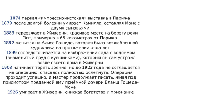1874 первая «импрессионистская» выставка в Париже  1879 после долгой болезни умирает Камилла, оставляя Моне с двумя сыновьями  1883 переезжает в Живерни, красивое место на берегу реки Эпт, примерно в 65 километрах от Парижа  1892 женится на Алисе Гошеде, которая была возлюбленной художника на протяжении ряда лет  1899 сосредоточивается на изображении сада с водоёмом (знаменитый пруд с кувшинками), который он сам устроил возле своего дома в Живерни  1908 начинает терять зрение, но до 1923 года не соглашается на операцию, опасаясь полностью ослепнуть. Операция проходит успешно, и Мастер продолжает писать, живя под присмотром преданной ему приёмной дочери Бланш Гошеде-Моне  1926 умирает в Живерни, снискав богатство и признание 