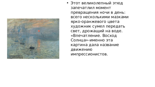 Этот великолепный этюд запечатлил момент превращения ночи в день: всего несколькими мазками ярко-оранжевого цвета художник сумел передать свет, дрожащий на воде. «Впечатление. Восход Солнца»-именно эта картина дала название движению импрессионистов. 