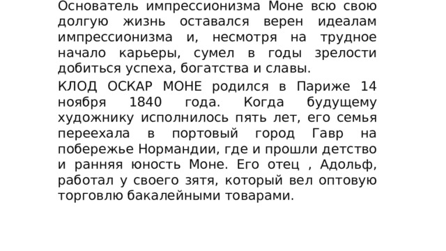 Основатель импрессионизма Моне всю свою долгую жизнь оставался верен идеалам импрессионизма и, несмотря на трудное начало карьеры, сумел в годы зрелости добиться успеха, богатства и славы. КЛОД ОСКАР МОНЕ родился в Париже 14 ноября 1840 года. Когда будущему художнику исполнилось пять лет, его семья переехала в портовый город Гавр на побережье Нормандии, где и прошли детство и ранняя юность Моне. Его отец , Адольф, работал у своего зятя, который вел оптовую торговлю бакалейными товарами. Основатель импрессионизма . 