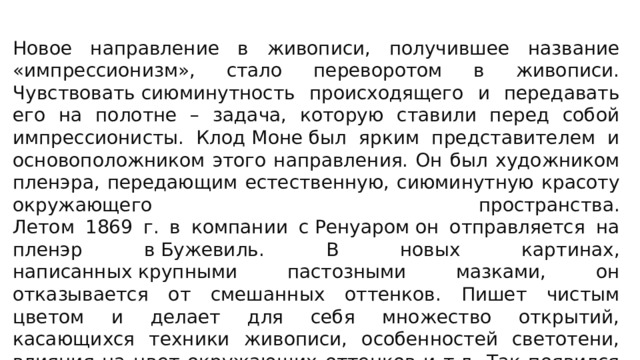 Новое направление в живописи, получившее название «импрессионизм», стало переворотом в живописи. Чувствовать сиюминутность происходящего и передавать его на полотне – задача, которую ставили перед собой импрессионисты. Клод Моне был ярким представителем и основоположником этого направления. Он был художником пленэра, передающим естественную, сиюминутную красоту окружающего пространства.  Летом 1869 г. в компании с Ренуаром он отправляется на пленэр в Бужевиль. В новых картинах, написанных крупными пастозными мазками, он отказывается от смешанных оттенков. Пишет чистым цветом и делает для себя множество открытий, касающихся техники живописи, особенностей светотени, влияния на цвет окружающих оттенков и т.д. Так появился и получил развитие импрессионизм – новаторское направление в изобразительном искусстве.   Направление импрессионизма     