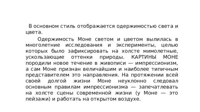 Стиль и техника художника:  В основном стиль отображается одержимостью света и цвета.  Одержимость Моне светом и цветом вылилась в многолетние исследования и эксперименты, целью которых было зафиксировать на холсте мимолетные, ускользающие оттенки природы. КАРТИНЫ МОНЕ породили новое течение в живописи — импрессионизм, а сам Моне признан величайшим и наиболее типичным представителем это направления. На протяжении всей своей долгой жизни Моне неуклонно следовал основным правилам импрессионизма — запечатлевать на холсте сцены современной жизни (у Моне — это пейзажи) и работать на открытом воздухе. 