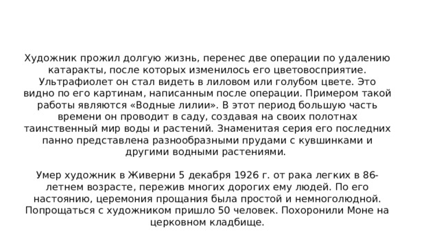  Смерть    Художник прожил долгую жизнь, перенес две операции по удалению катаракты, после которых изменилось его цветовосприятие. Ультрафиолет он стал видеть в лиловом или голубом цвете. Это видно по его картинам, написанным после операции. Примером такой работы являются «Водные лилии». В этот период большую часть времени он проводит в саду, создавая на своих полотнах таинственный мир воды и растений. Знаменитая серия его последних панно представлена разнообразными прудами с кувшинками и другими водными растениями.    Умер художник в Живерни 5 декабря 1926 г. от рака легких в 86-летнем возрасте, пережив многих дорогих ему людей. По его настоянию, церемония прощания была простой и немноголюдной. Попрощаться с художником пришло 50 человек. Похоронили Моне на церковном кладбище.   