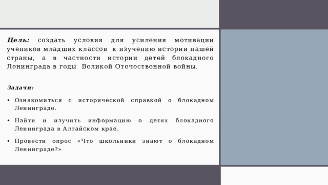 Цель: создать условия для усиления мотивации учеников младших классов к изучению истории нашей страны, а в частности истории детей блокадного Ленинграда в годы Великой Отечественной войны. Задачи: Ознакомиться с исторической справкой о блокадном Ленинграде. Найти и изучить информацию о детях блокадного Ленинграда в Алтайском крае. Провести опрос «Что школьники знают о блокадном Ленинграде?»  1 