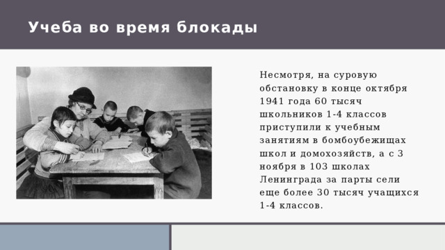 Учеба во время блокады Несмотря, на суровую обстановку в конце октября 1941 года 60 тысяч школьников 1-4 классов приступили к учебным занятиям в бомбоубежищах школ и домохозяйств, а с 3 ноября в 103 школах Ленинграда за парты сели еще более 30 тысяч учащихся 1-4 классов . 1 