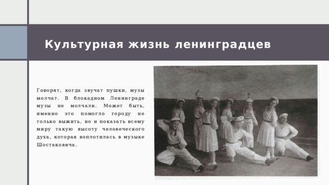 Культурная жизнь ленинградцев Говорят, когда звучат пушки, музы молчат. В блокадном Ленинграде музы не молчали. Может быть, именно это помогло городу не только выжить, но и показать всему миру такую высоту человеческого духа, которая воплотилась в музыке Шостаковича. 1 