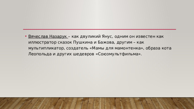 Вячеслав Назарук  – как двуликий Янус, одним он известен как иллюстратор сказок Пушкина и Бажова, другим – как мультипликатор, создатель «Мамы для мамонтенка», образа кота Леопольда и других шедевров «Союзмультфильма». 