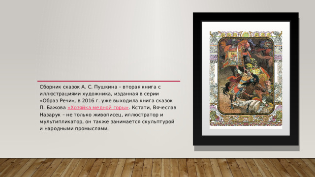 Сборник сказок А. С. Пушкина – вторая книга с иллюстрациями художника, изданная в серии «Образ Речи», в 2016 г. уже выходила книга сказок П. Бажова  «Хозяйка медной горы» . Кстати, Вячеслав Назарук – не только живописец, иллюстратор и мультипликатор, он также занимается скульптурой и народными промыслами. 