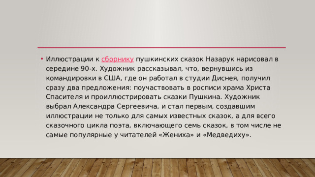 Иллюстрации к  сборнику  пушкинских сказок Назарук нарисовал в середине 90-х. Художник рассказывал, что, вернувшись из командировки в США, где он работал в студии Диснея, получил сразу два предложения: поучаствовать в росписи храма Христа Спасителя и проиллюстрировать сказки Пушкина. Художник выбрал Александра Сергеевича, и стал первым, создавшим иллюстрации не только для самых известных сказок, а для всего сказочного цикла поэта, включающего семь сказок, в том числе не самые популярные у читателей «Жениха» и «Медведиху». 