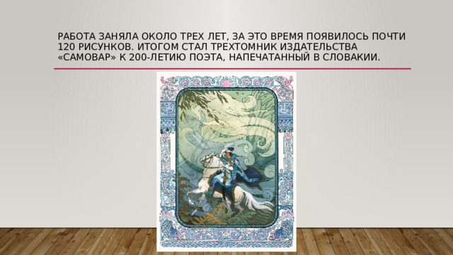 Работа заняла около трех лет, за это время появилось почти 120 рисунков. Итогом стал трехтомник издательства «Самовар» к 200-летию поэта, напечатанный в Словакии. 