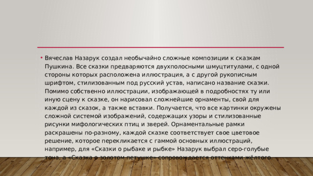 Вячеслав Назарук создал необычайно сложные композиции к сказкам Пушкина. Все сказки предваряются двухполосными шмуцтитулами, с одной стороны которых расположена иллюстрация, а с другой рукописным шрифтом, стилизованным под русский устав, написано название сказки. Помимо собственно иллюстрации, изображающей в подробностях ту или иную сцену к сказке, он нарисовал сложнейшие орнаменты, свой для каждой из сказок, а также вставки. Получается, что все картинки окружены сложной системой изображений, содержащих узоры и стилизованные рисунки мифологических птиц и зверей. Орнаментальные рамки раскрашены по-разному, каждой сказке соответствует свое цветовое решение, которое перекликается с гаммой основных иллюстраций, например, для «Сказки о рыбаке и рыбке» Назарук выбрал серо-голубые тона, а «Сказка о золотом петушке» сопровождается оттенками жёлтого. 