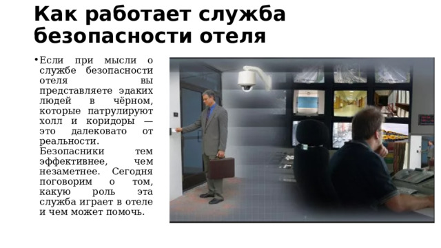 Как работает служба безопасности отеля   Если при мысли о службе безопасности отеля вы представляете эдаких людей в чёрном, которые патрулируют холл и коридоры — это далековато от реальности. Безопасники тем эффективнее, чем незаметнее. Сегодня поговорим о том, какую роль эта служба играет в отеле и чем может помочь. 