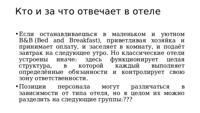 Кто и за что отвечает в отеле   Если останавливаешься в маленьком и уютном B&B (Bed and Breakfast), приветливая хозяйка и принимает оплату, и заселяет в комнату, и подаёт завтрак на следующее утро. Но классические отели устроены иначе: здесь функционирует целая структура, в которой каждый выполняет определённые обязанности и контролирует свою зону ответственности.  Позиции персонала могут различаться в зависимости от типа отеля, но в целом их можно разделить на следующие группы:???  