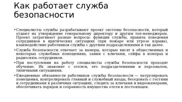 Как работает служба безопасности   Специалисты службы разрабатывают проект системы безопасности, который отдают на утверждение генеральному директору и другим топ-менеджерам. Проект затрагивает разные вопросы: функции службы, правила поведения сотрудников в критических ситуациях (при пожаре или угрозе взрыва), взаимодействие работников службы с другими подразделениями и так далее.  Служба безопасности отвечает за камеры, которые висят в общественных и некоторых служебных помещениях, замки с ключами, сейфы в номерах и радиосвязь сотрудников.  При поступлении на работу специалисты службы безопасности проходят обучение. Их знакомят с отелем, его подразделениями и персоналом, типичными ситуациями.  Ежедневные обязанности работников службы безопасности — патрулировать помещения, контролировать главный и служебный входы, беседовать с гостями и сотрудниками в различных ситуациях, следить за ключами и видеокамерами, обеспечивать порядок и сохранность имущества отеля и постояльцев.  