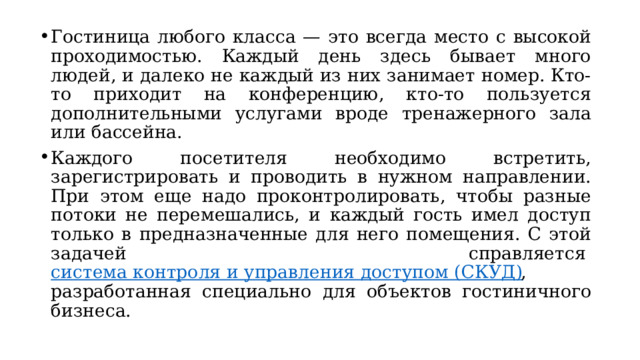 Гостиница любого класса — это всегда место с высокой проходимостью. Каждый день здесь бывает много людей, и далеко не каждый из них занимает номер. Кто-то приходит на конференцию, кто-то пользуется дополнительными услугами вроде тренажерного зала или бассейна. Каждого посетителя необходимо встретить, зарегистрировать и проводить в нужном направлении. При этом еще надо проконтролировать, чтобы разные потоки не перемешались, и каждый гость имел доступ только в предназначенные для него помещения. С этой задачей справляется  система контроля и управления доступом (СКУД) , разработанная специально для объектов гостиничного бизнеса. 