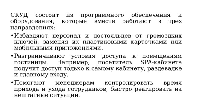 СКУД состоит из программного обеспечения и оборудования, которые вместе работают в трех направлениях: Избавляют персонал и постояльцев от громоздких ключей, заменяя их пластиковыми карточками или мобильными приложениями. Разграничивают условия доступа к помещениям гостиницы. Например, посетитель SPA-кабинета получит доступ только к самому кабинету, раздевалке и главному входу. Помогают менеджерам контролировать время прихода и ухода сотрудников, быстро реагировать на нештатные ситуации. 