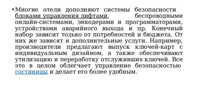 Многие отели дополняют системы безопасности   блоками управления лифтами , беспроводными онлайн-системами, энкодерами и программаторами, устройствами аварийного выхода и пр. Конечный набор зависит только от потребностей и бюджета. От них же зависят и дополнительные услуги. Например, производители предлагают выпуск ключей-карт с индивидуальным дизайном, а также обеспечивают утилизацию и переработку отслуживших ключей. Все это в целом облегчает управление безопасностью  гостиницы  и делает его более удобным. 